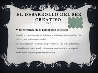 EL DESARROLLO DEL SER
CREATIVO.
Importancia de la percepcion artistica:
Un niño al reaccionar ante un estimulo, se afirma que sus emociones y su
cuerpo estan intimamente unidos.
Los niños expresan sus emociones por medio de una actividad artistica.
Crear el interes por el mundo y los demas seres humanos, hace que el
medio fisico, social adquiera un nuevo valor.
 