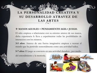 LA PERSONALIDAD CREATIVA Y
SU DESARROLLO ATRAVEZ DE
LAS ARTES
 MANOS AGUILES + PENSAMIENTO AGIL= JUEGO.
El niño empieza a relacionarse con su entorno atravez de sus manos,
dicha experiencia le lleva a experimentar todas las posibilidades de
interaccion con los mismos.
3-5 años: Atravez de una fuerza imaginativa empieza a recrear el
mundo que ha persivido sensorialmente como una actividad ludica.
5-7 años: El juego se convierte en una actividad duradera , por medio
del entendimiento y la memoria.
 
