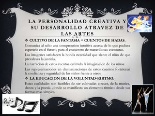 LA PERSONALIDAD CREATIVA Y
SU DESARROLLO ATRAVEZ DE
LAS ARTES
 CULTIVO DE LA FANTASIA = CUENTOS DE HADAS.
Comunica al niño una comprension intuitiva acerca de lo que pudiera
esperarle en el futuro, para el encuentro de maravillosas aventuras.
Las imagenes satisfacen la honda necesidad que siente el niño de que
prevalesca la justicia.
La narracion de estos cuentos estimula la imaginacion de los niños.
Las representaciones en dramatizaciones de estos cuentos fortalecen
la confianza y seguridad de los niños frente a otros.
 LA EDUCACION DE LA VOLUNTAD-RIRTMO.
Estas cualidades son factibles de ser cultivadas atraves, de la musica,
danza y la poesia ,donde se manifiesta un elemento ritmico desde sus
formas mas simples.
 