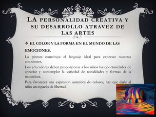 LA PERSONALIDAD CREATIVA Y
SU DESARROLLO ATRAVEZ DE
LAS ARTES
 EL COLOR Y LA FORMA EN EL MUNDO DE LAS
EMOCIONES.
La pintura constituye el lenguaje ideal para expresar nuestras
emociones.
Los educadores deben proporcionar a los niños las oportunidades de
apreciar y contemplar la variedad de tonalidades y formas de la
naturaleza.
Para favorecer una expresion autentica de colores, hay que darle al
niño un espacio de libertad.
 