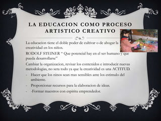 LA EDUCACION COMO PROCESO
ARTISTICO CREATIVO
La educacion tiene el doble poder de cultivar o de ahogar la
creatividad en los niños.
RODOLF STEINER “ Que potencial hay en el ser humano y que
pueda desarrollarse”
Cambiar la organizacion, revisar los contenidos e introducir nuevas
metodologias, no sera todo ya que la creatividad es una ACTITUD.
- Hacer que los ninos sean mas sensibles ante los estimulo del
ambiente.
- Proporcionar recursos para la elaboracion de ideas.
- -Formar maestros con espiritu emprendedor.
 