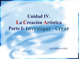 Unidad IV.
La Creación Artística
Parte I: Investigar - Crear
Prof. Giosianna Polleri
 