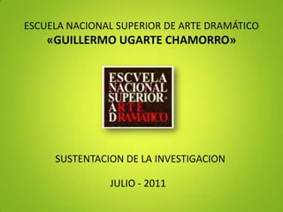 ESCUELA NACIONAL SUPERIOR DE ARTE DRAMÁTICO«GUILLERMO UGARTE CHAMORRO» SUSTENTACION DE LA INVESTIGACION JULIO - 2011 