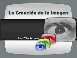 La Creación de la Imagen
Prof. Wilfred J. Lugo
 