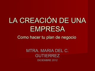 LA CREACIÓN DE UNA
     EMPRESA
 Como hacer tu plan de negocio


     MTRA. MARIA DEL C.
        GUTIERREZ
          DICIEMBRE 2012
 