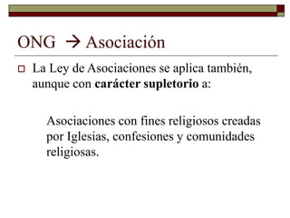 ONG  Asociación
 La Ley de Asociaciones se aplica también,
aunque con carácter supletorio a:
Asociaciones con fines religiosos creadas
por Iglesias, confesiones y comunidades
religiosas.
 