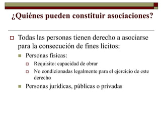 ¿Quiénes pueden constituir asociaciones?
 Todas las personas tienen derecho a asociarse
para la consecución de fines lícitos:
 Personas físicas:
 Requisito: capacidad de obrar
 No condicionadas legalmente para el ejercicio de este
derecho
 Personas jurídicas, públicas o privadas
 