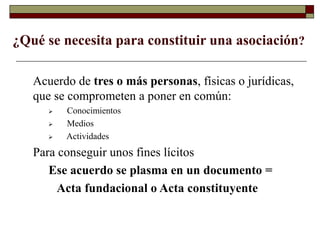 ¿Qué se necesita para constituir una asociación?
Acuerdo de tres o más personas, físicas o jurídicas,
que se comprometen a poner en común:
 Conocimientos
 Medios
 Actividades
Para conseguir unos fines lícitos
Ese acuerdo se plasma en un documento =
Acta fundacional o Acta constituyente
 