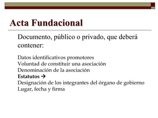 Acta Fundacional
Documento, público o privado, que deberá
contener:
• Datos identificativos promotores
• Voluntad de constituir una asociación
• Denominación de la asociación
• Estatutos 
• Designación de los integrantes del órgano de gobierno
• Lugar, fecha y firma
 