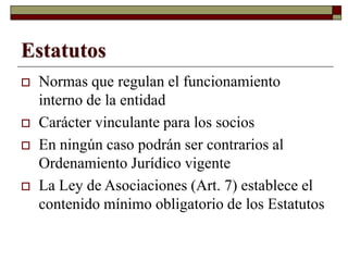 Estatutos
 Normas que regulan el funcionamiento
interno de la entidad
 Carácter vinculante para los socios
 En ningún caso podrán ser contrarios al
Ordenamiento Jurídico vigente
 La Ley de Asociaciones (Art. 7) establece el
contenido mínimo obligatorio de los Estatutos
 