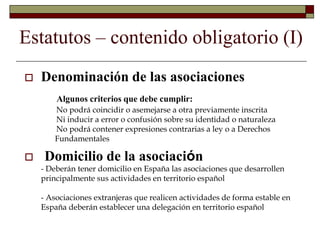 Estatutos – contenido obligatorio (I)
 Denominación de las asociaciones
Algunos criterios que debe cumplir:
- No podrá coincidir o asemejarse a otra previamente inscrita
- Ni inducir a error o confusión sobre su identidad o naturaleza
- No podrá contener expresiones contrarias a ley o a Derechos
Fundamentales
 Domicilio de la asociación
- Deberán tener domicilio en España las asociaciones que desarrollen
principalmente sus actividades en territorio español
- Asociaciones extranjeras que realicen actividades de forma estable en
España deberán establecer una delegación en territorio español
 