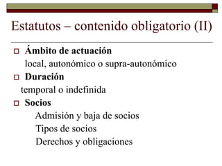 Estatutos – contenido obligatorio (II)
 Ámbito de actuación
local, autonómico o supra-autonómico
 Duración
temporal o indefinida
 Socios
Admisión y baja de socios
Tipos de socios
Derechos y obligaciones
 