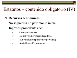 Estatutos – contenido obligatorio (IV)
 Recursos económicos
No se precisa un patrimonio inicial
Ingresos procedentes de:
 Cuotas de socios
 Donativos, herencias, legados...
 Subvenciones (públicas y privadas)
 Actividades Económicas
 