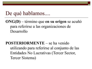 De qué hablamos....
ONG(D) – término que en su origen se acuñó
para referirse a las organizaciones de
Desarrollo
POSTERIORMENTE – se ha venido
utilizando para referirse al conjunto de las
Entidades No Lucrativas (Tercer Sector,
Tercer Sistema)
 