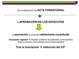Con la elaboración del ACTA FUNDACIONAL
+
la APROBACIÓN DE LOS ESTATUTOS
La asociación se entiende válidamente constituida
Inscripción registral  requisito a efectos de publicidad, como garantía
frente a terceros y de limitación de la responsabilidad
Tras la inscripción  obtención del CIF
 