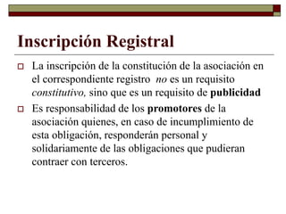 Inscripción Registral
 La inscripción de la constitución de la asociación en
el correspondiente registro no es un requisito
constitutivo, sino que es un requisito de publicidad
 Es responsabilidad de los promotores de la
asociación quienes, en caso de incumplimiento de
esta obligación, responderán personal y
solidariamente de las obligaciones que pudieran
contraer con terceros.
 