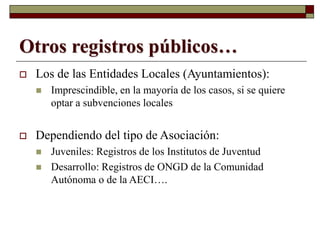 Otros registros públicos…
 Los de las Entidades Locales (Ayuntamientos):
 Imprescindible, en la mayoría de los casos, si se quiere
optar a subvenciones locales
 Dependiendo del tipo de Asociación:
 Juveniles: Registros de los Institutos de Juventud
 Desarrollo: Registros de ONGD de la Comunidad
Autónoma o de la AECI….
 