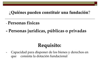 ¿Quiénes pueden constituir una fundación?
- Personas físicas
- Personas jurídicas, públicas o privadas
Requisito:
- Capacidad para disponer de los bienes y derechos en
que consista la dotación fundacional
 
