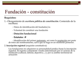 Fundación - constitución
Requisitos:
1.- Otorgamiento de escritura pública de constitución. Contenido de la
escritura:
- Datos de identificación del fundador/es
- Voluntad de constituir una fundación
- Dotación fundacional
- Estatutos 
- Identificación del primer patronato, así como la aceptación por parte
de éstos del nombramiento, salvo que se haga en un momento posterior.
2. Inscripción registral (requisito constitutivo):
Las fundaciones no adquieren su personalidad jurídica hasta la inscripción
registral. El registro competente vendrá determinado por el carácter de la
fundación (cultural, laboral, deportiva...) y por su ámbito territorial de
actuación
 