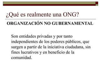 ¿Qué es realmente una ONG?
ORGANIZACIÓN NO GUBERNAMENTAL
Son entidades privadas y por tanto
independientes de los poderes públicos, que
surgen a partir de la iniciativa ciudadana, sin
fines lucrativos y en beneficio de la
comunidad.
 