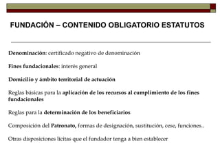 Denominación: certificado negativo de denominación
Fines fundacionales: interés general
Domicilio y ámbito territorial de actuación
Reglas básicas para la aplicación de los recursos al cumplimiento de los fines
fundacionales
Reglas para la determinación de los beneficiarios
Composición del Patronato, formas de designación, sustitución, cese, funciones..
Otras disposiciones lícitas que el fundador tenga a bien establecer
FUNDACIÓN – CONTENIDO OBLIGATORIO ESTATUTOS
 
