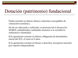 Dotación (patrimonio) fundacional
Podrá consistir en dinero, bienes o derechos susceptibles de
valoración económica.
Ha de ser adecuada y suficiente, se presume tal si alcanza los
30.000 €, admitiéndose cantidades menores si se acredita la
suficiencia e idoneidad.
Si la aportación consiste en dinero, obligación de desembolso
inicial del 25%, el resto en 5 años.
Si la aportación consiste en bienes o derechos, incorporar tasación
por experto independiente
 