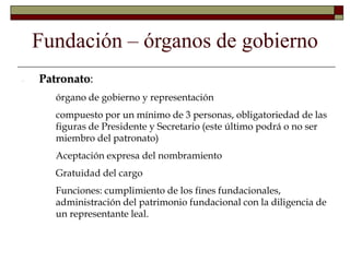 Fundación – órganos de gobierno
- Patronato:
- órgano de gobierno y representación
- compuesto por un mínimo de 3 personas, obligatoriedad de las
figuras de Presidente y Secretario (este último podrá o no ser
miembro del patronato)
- Aceptación expresa del nombramiento
- Gratuidad del cargo
- Funciones: cumplimiento de los fines fundacionales,
administración del patrimonio fundacional con la diligencia de
un representante leal.
 