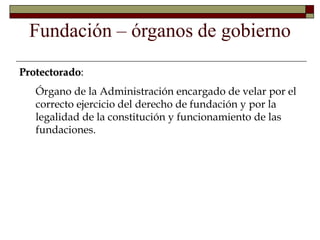 Protectorado:
Órgano de la Administración encargado de velar por el
correcto ejercicio del derecho de fundación y por la
legalidad de la constitución y funcionamiento de las
fundaciones.
Fundación – órganos de gobierno
 