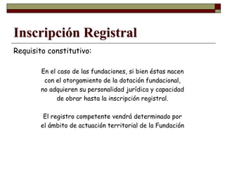 Inscripción Registral
Requisito constitutivo:
En el caso de las fundaciones, si bien éstas nacen
con el otorgamiento de la dotación fundacional,
no adquieren su personalidad jurídica y capacidad
de obrar hasta la inscripción registral.
El registro competente vendrá determinado por
el ámbito de actuación territorial de la Fundación
 