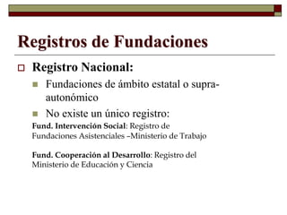Registros de Fundaciones
 Registro Nacional:
 Fundaciones de ámbito estatal o supra-
autonómico
 No existe un único registro:
Fund. Intervención Social: Registro de
Fundaciones Asistenciales –Ministerio de Trabajo
Fund. Cooperación al Desarrollo: Registro del
Ministerio de Educación y Ciencia
 
