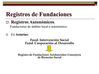 Registros de Fundaciones
 Registros Autonómicos:
Fundaciones de ámbito local o autonómico
 En Asturias:
Fund. Intervención Social
Fund. Cooperación al Desarrollo
Registro de Fundaciones Asistenciales: Consejería
de Bienestar Social
 