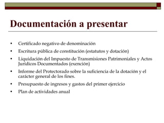 Documentación a presentar
• Certificado negativo de denominación
• Escritura pública de constitución (estatutos y dotación)
• Liquidación del Impuesto de Transmisiones Patrimoniales y Actos
Jurídicos Documentados (exención)
• Informe del Protectorado sobre la suficiencia de la dotación y el
carácter general de los fines.
• Presupuesto de ingresos y gastos del primer ejercicio
• Plan de actividades anual
 