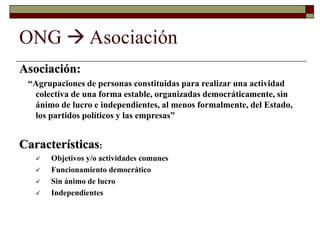 ONG  Asociación
Asociación:
“Agrupaciones de personas constituidas para realizar una actividad
colectiva de una forma estable, organizadas democráticamente, sin
ánimo de lucro e independientes, al menos formalmente, del Estado,
los partidos políticos y las empresas”
Características:
 Objetivos y/o actividades comunes
 Funcionamiento democrático
 Sin ánimo de lucro
 Independientes
 