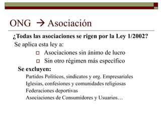 ONG  Asociación
¿Todas las asociaciones se rigen por la Ley 1/2002?
Se aplica esta ley a:
 Asociaciones sin ánimo de lucro
 Sin otro régimen más específico
Se excluyen:
Partidos Políticos, sindicatos y org. Empresariales
Iglesias, confesiones y comunidades religiosas
Federaciones deportivas
Asociaciones de Consumidores y Usuarios…
 