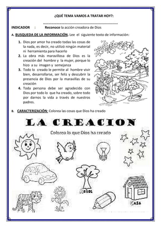¿QUÉ TEMA VAMOS A TRATAR HOY?:
………………………..................................................
INDICADOR : Reconoce la acción creadora de Dios
A. BUSQUEDA DE LA INFORMACIÓN. Lee el siguiente texto de información:
1. Dios por amor ha creado todas las cosas de
la nada, es decir, no utilizó ningún material
ni herramienta para hacerlo
2. La obra más maravillosa de Dios es la
creación del hombre y la mujer, porque lo
hizo a su imagen y semejanza
3. Todo lo creado le permite al hombre vivir
bien, desarrollarse, ser feliz y descubrir la
presencia de Dios por la maravillas de su
creación
4. Toda persona debe ser agradecido con
Dios por todo lo que ha creado, sobre todo
por darnos la vida a través de nuestros
padres.
B. CARACTERIZACIÓN: Colorea las cosas que Dios ha creado