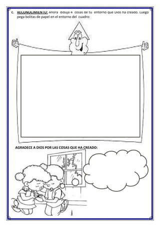 C. RECONOCIMIENTO: Ahora dibuja 4 cosas de tu entorno que Dios ha creado. Luego
pega bolitas de papel en el entorno del cuadro:
AGRADECE A DIOS POR LAS COSAS QUE HA CREADO: