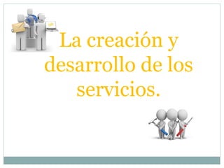 La creación y
desarrollo de los
servicios.
 