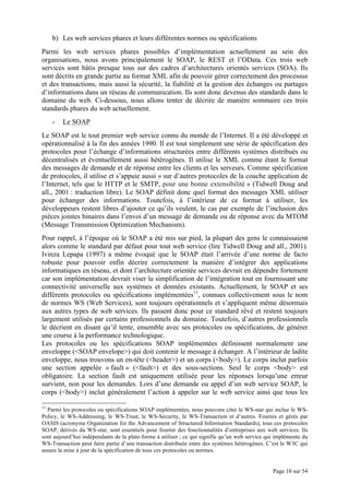 Page 10 sur 54
b) Les web services phares et leurs différentes normes ou spécifications
Parmi les web services phares possibles d’implémentation actuellement au sein des
organisations, nous avons principalement le SOAP, le REST et l’OData. Ces trois web
services sont bâtis presque tous sur des cadres d’architectures orientés services (SOA). Ils
sont décrits en grande partie au format XML afin de pouvoir gérer correctement des processus
et des transactions, mais aussi la sécurité, la fiabilité et la gestion des échanges ou partages
d’informations dans un réseau de communication. Ils sont donc devenus des standards dans le
domaine du web. Ci-dessous, nous allons tenter de décrire de manière sommaire ces trois
standards phares du web actuellement.
- Le SOAP
Le SOAP est le tout premier web service connu du monde de l’Internet. Il a été développé et
opérationnalisé à la fin des années 1990. Il est tout simplement une série de spécification des
protocoles pour l’échange d’informations structurées entre différents systèmes distribués ou
décentralisés et éventuellement aussi hétérogènes. Il utilise le XML comme étant le format
des messages de demande et de réponse entre les clients et les serveurs. Comme spécification
de protocoles, il utilise et s’appuie aussi « sur d’autres protocoles de la couche application de
l’Internet, tels que le HTTP et le SMTP, pour une bonne extensibilité » (Tidwell Doug and
all., 2001 : traduction libre). Le SOAP définit donc quel format des messages XML utiliser
pour échanger des informations. Toutefois, à l’intérieur de ce format à utiliser, les
développeurs restent libres d’ajouter ce qu’ils veulent, le cas par exemple de l’inclusion des
pièces jointes binaires dans l’envoi d’un message de demande ou de réponse avec du MTOM
(Message Transmission Optimization Mechanism).
Pour rappel, à l’époque où le SOAP a été mis sur pied, la plupart des gens le connaissaient
alors comme le standard par défaut pour tout web service (lire Tidwell Doug and all., 2001).
Ivinza Lepapa (1997) a même évoqué que le SOAP était l’arrivée d’une norme de facto
robuste pour pouvoir enfin décrire correctement la manière d’intégrer des applications
informatiques en réseau, et dont l’architecture orientée services devrait en dépendre fortement
car son implémentation devrait viser la simplification de l’intégration tout en fournissant une
connectivité universelle aux systèmes et données existants. Actuellement, le SOAP et ses
différents protocoles ou spécifications implémentées11
, connues collectivement sous le nom
de normes WS (Web Services), sont toujours opérationnels et s’appliquent même désormais
aux autres types de web services. Ils passent donc pour ce standard rêvé et restent toujours
largement utilisés par certains professionnels du domaine. Toutefois, d’autres professionnels
le décrient en disant qu’il tente, ensemble avec ses protocoles ou spécifications, de générer
une course à la performance technologique.
Les protocoles ou les spécifications SOAP implémentées définissent normalement une
enveloppe (<SOAP envelope>) qui doit contenir le message à échanger. A l’intérieur de ladite
enveloppe, nous trouvons un en-tête (<header>) et un corps (<body>). Le corps inclut parfois
une section appelée « fault » (<fault>) et des sous-sections. Seul le corps <body> est
obligatoire. La section fault est uniquement utilisée pour les réponses lorsqu’une erreur
survient, non pour les demandes. Lors d’une demande ou appel d’un web service SOAP, le
corps (<body>) inclut généralement l’action à appeler sur le web service ainsi que tous les
11
Parmi les protocoles ou spécifications SOAP implémentées, nous pouvons citer le WS-star qui inclue le WS-
Policy, le WS-Addressing, le WS-Trust, le WS-Security, le WS-Transaction et d’autres. Fournis et gérés par
OASIS (acronyme Organization for the Advancement of Structured Information Standards), tous ces protocoles
SOAP, dérivés du WS-star, sont essentiels pour fournir des fonctionnalités d’entreprises aux web services. Ils
sont aujourd’hui indépendants de la plate-forme à utiliser ; ce qui signifie qu’un web service qui implémente du
WS-Transaction peut faire partie d’une transaction distribuée entre des systèmes hétérogènes. C’est le W3C qui
assure la mise à jour de la spécification de tous ces protocoles ou normes.
 