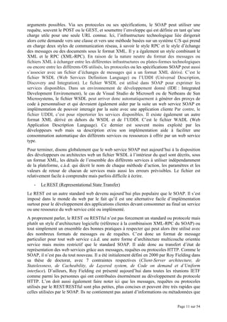 Page 11 sur 54
arguments possibles. Via ses protocoles ou ses spécifications, le SOAP peut utiliser une
requête, souvent le POST ou le GEST, et soumettre l’enveloppe qui est définie en tant qu’une
charge utile pour une seule URL connue. Ici, l’infrastructure technologique liée dirigerait
alors cette demande vers une classe et vers une méthode basées sur un système C/S qui prend
en charge deux styles de communication réseau, à savoir le style RPC et le style d’échange
des messages ou des documents sous le format XML. Il y a également un style combinant le
XML et le RPC (XML-RPC). En raison de la nature neutre du format des messages ou
fichiers XML à échanger entre les différentes infrastructures ou plates-formes technologiques
ou encore entre les différents OS utilisés, les protocoles ou les spécifications SOAP peut aussi
s’associer avec un fichier d’échanges de messages qui a un format XML dérivé. C’est le
fichier WSDL (Web Services Definition Language) ou l’UDDI (Universal Description,
Discovery and Integration). Le fichier WSDL est utilisé dans SOAP pour exprimer les
services disponibles. Dans un environnement de développement donné (IDE : Integrated
Development Environement), le cas de Visual Studio de Microsoft ou de Netbeans de Sun
Microsystems, le fichier WSDL peut arriver donc automatiquement à générer des proxys de
code à personnaliser et qui devraient également aider par la suite un web service SOAP en
implémentation de pouvoir interagir par la suite avec une application cliente Par contre, le
fichier UDDI, c’est pour répertorier les services disponibles. Il existe également un autre
format XML dérivé en dehors du WSDL et de l’UDDI. C’est le fichier WADL (Web
Application Description Language). Ce dernier est souvent moins exploité par les
développeurs web mais sa description et/ou son implémentation aide à faciliter une
consommation automatique des différents services ou ressources à offrir par un web service
type.
Pour terminer, disons globalement que le web service SOAP met aujourd’hui à la disposition
des développeurs ou architectes web un fichier WSDL à l’intérieur du quel sont décrits, sous
un format XML, les détails de l’ensemble des différents services à utiliser indépendamment
de la plateforme, c.à.d. qui décrit le nom de chaque méthode d’action, les paramètres et les
valeurs de retour de chacun de services mais aussi les erreurs prévisibles. Le fichier est
relativement facile à comprendre mais parfois difficile à écrire.
- Le REST (Representational State Transfer)
Le REST est un autre standard web devenu aujourd’hui plus populaire que le SOAP. Il s’est
imposé dans le monde du web par le fait qu’il est une alternative facile d’implémentation
surtout pour le développement des applications clientes devant consommer au final un service
ou une ressource du web service créé ou implémenté.
A proprement parler, le REST ou RESTful n’est pas forcement un standard ou protocole mais
plutôt un style d’architecture logicielle (référence à la combinaison XML-RPC du SOAP) ou
tout simplement un ensemble des bonnes pratiques à respecter qui peut alors être utilisé avec
des nombreux formats de messages ou de requêtes. C’est donc un format de message
particulier pour tout web service c.à.d. une autre forme d’architecture multicouche orientée
service mais moins restrictif que le standard SOAP. Il aide donc au transfert d’état de
représentation des web services grâce aux messages, requêtes ou protocoles HTTP. Comme le
SOAP, il n’est pas du tout nouveau. Il a été initialement défini en 2000 par Roy Fielding dans
sa thèse de doctorat, avec 7 contraintes respectives (Client-Server architecture, de
Statelessness, de Cacheability, de Layered system, de Code on demand et d’Uniform
interface). D’ailleurs, Roy Fielding est présenté aujourd’hui dans toutes les réunions IETF
comme parmi les personnes qui ont contribuées énormément au développement du protocole
HTTP. L’on doit aussi également faire noter ici que les messages, requêtes ou protocoles
utilisés par le REST/RESTful sont plus petites, plus concises et peuvent être très rapides que
celles utilisées par le SOAP. Ils ne contiennent pas autant d’informations ou métadonnées que
 