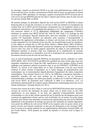 Page 12 sur 54
les messages, requêtes ou protocoles SOAP et ne sont voire généralement pas validés par le
client avant leur envoi. En plus, contrairement à SOAP, dont le noyau est seulement un format
de messagerie XML spécifique, les messages, requêtes ou protocoles HTTP envoyées par un
web service de type RESTful peuvent être dans n’importe quel format, mais les plus souvent
ils sont sous format XML ou JSON.
De manière pratique, les principaux objectifs des web services REST ou RESTful se situent
beaucoup plus au niveau des ressources ou services à offrir qui incluent (1) l’évolutivité (un
système basé sur le REST devrait fonctionner correctement avec de nombreux clients et de
nombreuses transactions), (2) la généralité des interfaces (c.à.d. l’adaptabilité ou intégration à
tout processus métier) et (3) le déploiement indépendant des composants (l’interface
utilisateur du système basé REST devrait être situé du côté client et le stockage du côté
serveur). Ces principaux objectifs tiennent donc, dans leur ensemble, à l’essentiel de tout
système C/S hypermédia distribué qui démontre enfin comment « l’interopérabilité et
l’intégration des applications informatiques en réseaux sont devenues un des enjeux de plus
en plus importants lié à la recherche d’une nouvelle voie de performance pour les entreprises,
et cela, depuis le constant fait en 1987 par Solow Robert » (Mbuta Ikoko, 2003). D’ailleurs,
plusieurs études ont même déjà démontré comment les entreprises qui ont introduites les web
services dans leur cœur de métier gagnent aujourd’hui du temps et sont performantes de
différentes manières. Il pourrait s’agir tout simplement de la simplification de certaines
procédures administratives ou financières et/ou de la réutilisation des anciennes applications
de manière ouverte au lieu de créer de nouvelles, etc.
Avec le style d’architecture logicielle RESTful, les principales actions, méthodes ou verbes
HTTP (POST, GET, PUT/PATCH and DELETE) semblent être donc utilisés dans toute leur
intégralité, notamment avec l’usage des URL significatives ou non opaques. Parfois d’autres
méthodes sont également utilisées au premier coup, le cas de CONNECT, d’OPTION ou de
TRACE. Le serveur et les clients basés sur ce style d’architecture n’ont pas aussi besoin
d’utiliser le même système d’exploitation ou le même langage de programmation pour
communiquer car, la communication dépend désormais logiquement des autres composants
intermédiaires. Pour Grojean Pascal et al. (2011), les différentes conceptions logicielles et
matérielles actuelles, qui sont ainsi centrées sur les données ou sur les ressources
informationnelles à échanger, ont même pour finalité, en dehors de l’évolutivité offerte par le
web service REST, de maximiser aussi l’efficacité, le débit et la robustesse, c.à.d. « la
performance opérationnelle de n’importe quelle infrastructure technologique pour tout service
orienté architecture » (Grojean Pascal et al, 2011).
Comme nous venons de le dire ci-haut, le web service REST/RESTful permet donc aux postes
serveurs de recevoir des demandes de postes clients sous la forme d’une ou des URL
significatives ou non opaques. Il est donc une approche d’interopérabilité attractive
recommandée et voire la plus utilisée aujourd’hui par la majorité des développeurs pour aussi
construire des applications clientes natives, web ou hybrides. En ces termes, les postes clients
devraient alors former leurs demandes en fonction des spécifications du web service RESTful
implémenté et des paramètres de passage qui peuvent être interprétés de manière appropriée.
Ceci paraît très différent du web service SOAP où les requêtes entre les postes clients et les
postes serveurs sont toujours construites en tant que des documents ou des messages XML.
Pour le succès et la réussite optimale de son implémentation, Richardson Leonard (2008, cité
par Fowler Martin, 2010) propose un modèle de maturité à 4 niveaux (voir la figure ci-
dessous).
 
