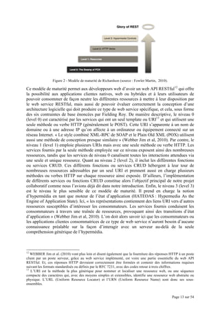 Page 13 sur 54
Figure 2 - Modèle de maturité de Richardson (source : Fowler Martin, 2010).
Ce modèle de maturité permet aux développeurs web d’avoir un web API RESTful12
qui offre
la possibilité aux applications clientes natives, web ou hybrides et à leurs utilisateurs de
pouvoir consommer de façon neutre les différentes ressources à mettre à leur disposition par
le web service RESTful, mais aussi de pouvoir évaluer correctement la conception d’une
architecture logicielle qui doit produire ce type de web service spécifique, et cela, sous forme
des six contraintes de base énoncées par Fielding Roy. De manière descriptive, le niveau 0
(level 0) est caractérisé par les services qui ont un seul template ou URI13
et qui utilisent une
seule méthode ou verbe HTTP (généralement le POST). Cette URI s’apparente à un nom de
domaine ou à une adresse IP qu’on affecte à un ordinateur ou équipement connecté sur un
réseau Internet. « Le style combiné XML-RPC de SOAP et le Plain Old XML (POX) utilisent
aussi une méthode de conception presque similaire » (Webber Jim et al, 2010). Par contre, le
niveau 1 (level 1) emploie plusieurs URIs mais avec une seule méthode ou verbe HTTP. Les
services fournis par la seule méthode employée sur ce niveau exposent ainsi des nombreuses
ressources, tandis que les services de niveau 0 canalisent toutes les interactions attendues via
une seule et unique ressource. Quant au niveau 2 (level 2), il inclut les différentes fonctions
ou services CRUD. Ces différents fonctions ou services CRUD hébergent à leur tour de
nombreuses ressources adressables par un seul URI et prennent aussi en charge plusieurs
méthodes ou verbes HTTP sur chaque ressource ainsi exposée. D’ailleurs, l’implémentation
de différents services ou fonctions CRUD constitue alors l’objectif principal de notre projet
collaboratif comme nous l’avions déjà dit dans notre introduction. Enfin, le niveau 3 (level 3)
est le niveau le plus sensible de ce modèle de maturité. Il prend en charge la notion
d’hypermédia en tant que moteur de l’état d’application (HATEOAS : Hypermedia As the
Engine of Application State). Ici, « les représentations contiennent des liens URI vers d’autres
ressources susceptibles d’intéresser les consommateurs. Les services fournis conduisent les
consommateurs à travers une traînée de ressources, provoquant ainsi des transitions d’état
d’application » (Webber Jim et al, 2010). L’on doit alors savoir ici que les consommateurs ou
les applications clientes consommatrices de ce type de web service n’auront besoin d’aucune
connaissance préalable sur la façon d’interagir avec un serveur au-delà de la seule
compréhension générique de l’hypermédia.
12
WEBBER Jim et al. (2010) vont plus loin et disent également que la fourniture des réponses HTTP à un poste
client par un poste serveur, grâce au web service implémenté, est voire une partie essentielle du web API
RESTful. Et, ces réponses HTTP devraient correctement être formées et contenir des informations requises
suivant les formats standardisés ou définis par le RFC 7231, avec des codes retour à trois chiffres.
13
L’URI est la méthode la plus générique pour nommer et localiser une ressource web, ou une séquence
compacte des caractères qui, avec des moyens simples et extensibles, identifie une ressource web abstraite ou
physique. L’URL (Uniform Resource Locator) et l’URN (Uniform Resource Name) sont donc ses sous-
ensembles.
 
