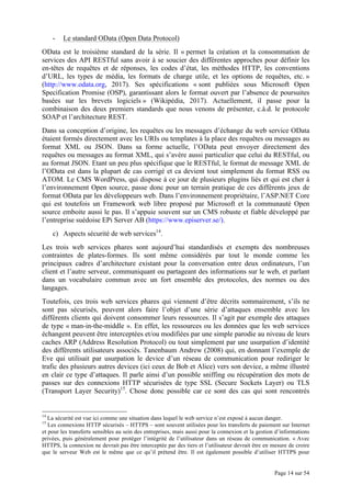 Page 14 sur 54
- Le standard OData (Open Data Protocol)
OData est le troisième standard de la série. Il « permet la création et la consommation de
services des API RESTful sans avoir à se soucier des différentes approches pour définir les
en-têtes de requêtes et de réponses, les codes d’état, les méthodes HTTP, les conventions
d’URL, les types de média, les formats de charge utile, et les options de requêtes, etc. »
(http://www.odata.org, 2017). Ses spécifications « sont publiées sous Microsoft Open
Specification Promise (OSP), garantissant alors le format ouvert par l’absence de poursuites
basées sur les brevets logiciels » (Wikipédia, 2017). Actuellement, il passe pour la
combinaison des deux premiers standards que nous venons de présenter, c.à.d. le protocole
SOAP et l’architecture REST.
Dans sa conception d’origine, les requêtes ou les messages d’échange du web service OData
étaient formés directement avec les URIs ou templates à la place des requêtes ou messages au
format XML ou JSON. Dans sa forme actuelle, l’OData peut envoyer directement des
requêtes ou messages au format XML, qui s’avère aussi particulier que celui du RESTful, ou
au format JSON. Etant un peu plus spécifique que le RESTful, le format de message XML de
l’OData est dans la plupart de cas corrigé et ca devient tout simplement du format RSS ou
ATOM. Le CMS WordPress, qui dispose à ce jour de plusieurs plugins liés et qui est cher à
l’environnement Open source, passe donc pour un terrain pratique de ces différents jeux de
format OData par les développeurs web. Dans l’environnement propriétaire, l’ASP.NET Core
qui est toutefois un Framework web libre proposé par Microsoft et la communauté Open
source emboite aussi le pas. Il s’appuie souvent sur un CMS robuste et fiable développé par
l’entreprise suédoise EPi Server AB (https://www.episerver.se/).
c) Aspects sécurité de web services14
.
Les trois web services phares sont aujourd’hui standardisés et exempts des nombreuses
contraintes de plates-formes. Ils sont même considérés par tout le monde comme les
principaux cadres d’architecture existant pour la conversation entre deux ordinateurs, l’un
client et l’autre serveur, communiquant ou partageant des informations sur le web, et parlant
dans un vocabulaire commun avec un fort ensemble des protocoles, des normes ou des
langages.
Toutefois, ces trois web services phares qui viennent d’être décrits sommairement, s’ils ne
sont pas sécurisés, peuvent alors faire l’objet d’une série d’attaques ensemble avec les
différents clients qui doivent consommer leurs ressources. Il s’agit par exemple des attaques
de type « man-in-the-middle ». En effet, les ressources ou les données que les web services
échangent peuvent être interceptées et/ou modifiées par une simple parodie au niveau de leurs
caches ARP (Address Resolution Protocol) ou tout simplement par une usurpation d’identité
des différents utilisateurs associés. Tanenbaum Andrew (2008) qui, en donnant l’exemple de
Eve qui utilisait par usurpation le device d’un réseau de communication pour rediriger le
trafic des plusieurs autres devices (ici ceux de Bob et Alice) vers son device, a même illustré
en clair ce type d’attaques. Il parle ainsi d’un possible sniffing ou récupération des mots de
passes sur des connexions HTTP sécurisées de type SSL (Secure Sockets Layer) ou TLS
(Transport Layer Security)15
. Chose donc possible car ce sont des cas qui sont rencontrés
14
La sécurité est vue ici comme une situation dans lequel le web service n’est exposé à aucun danger.
15
Les connexions HTTP sécurisés – HTTPS – sont souvent utilisées pour les transferts de paiement sur Internet
et pour les transferts sensibles au sein des entreprises, mais aussi pour la connexion et la gestion d’informations
privées, puis généralement pour protéger l’intégrité de l’utilisateur dans un réseau de communication. « Avec
HTTPS, la connexion ne devrait pas être interceptée par des tiers et l’utilisateur devrait être en mesure de croire
que le serveur Web est le même que ce qu’il prétend être. Il est également possible d’utiliser HTTPS pour
 