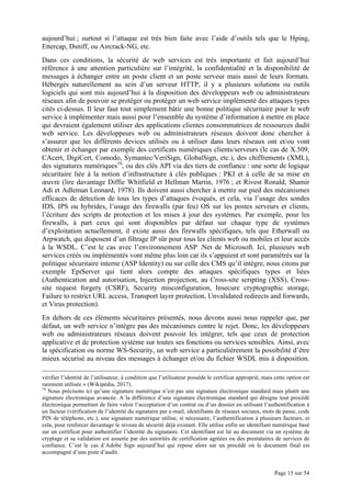 Page 15 sur 54
aujourd’hui ; surtout si l’attaque est très bien faite avec l’aide d’outils tels que le Hping,
Ettercap, Dsniff, ou Aircrack-NG, etc.
Dans ces conditions, la sécurité de web services est très importante et fait aujourd’hui
référence à une attention particulière sur l’intégrité, la confidentialité et la disponibilité de
messages à échanger entre un poste client et un poste serveur mais aussi de leurs formats.
Hébergés naturellement au sein d’un serveur HTTP, il y a plusieurs solutions ou outils
logiciels qui sont mis aujourd’hui à la disposition des développeurs web ou administrateurs
réseaux afin de pouvoir se protéger ou protéger un web service implémenté des attaques types
cités ci-dessus. Il leur faut tout simplement bâtir une bonne politique sécuritaire pour le web
service à implémenter mais aussi pour l’ensemble du système d’information à mettre en place
qui devraient également utiliser des applications clientes consommatrices de ressources dudit
web service. Les développeurs web ou administrateurs réseaux doivent donc chercher à
s’assurer que les différents devices utilisés ou à utiliser dans leurs réseaux ont et/ou vont
obtenir et échanger par exemple des certificats numériques clients/serveurs (le cas de X.509,
CAcert, DigiCert, Comodo, Symantec/VeriSign, GlobalSign, etc.), des chiffrements (XML),
des signatures numériques16
, ou des clés API via des tiers de confiance : une sorte de logique
sécuritaire liée à la notion d’infrastructure à clés publiques : PKI et à celle de sa mise en
œuvre (lire davantage Diffie Whitfield et Hellman Martin, 1976 ; et Rivest Ronald, Shamir
Adi et Adleman Leonard, 1978). Ils doivent aussi chercher à mettre sur pied des mécanismes
efficaces de détection de tous les types d’attaques évoqués, et cela, via l’usage des sondes
IDS, IPS ou hybrides, l’usage des firewalls (par feu) OS sur les postes serveurs et clients,
l’écriture des scripts de protection et les mises à jour des systèmes. Par exemple, pour les
firewalls, à part ceux qui sont disponibles par défaut sur chaque type de systèmes
d’exploitation actuellement, il existe aussi des firewalls spécifiques, tels que Etherwall ou
Arpwatch, qui disposent d’un filtrage IP sûr pour tous les clients web ou mobiles et leur accès
à la WSDL. C’est le cas avec l’environnement ASP .Net de Microsoft. Ici, plusieurs web
services créés ou implémentés vont même plus loin car ils s’appuient et sont paramétrés sur la
politique sécuritaire interne (ASP Identity) ou sur celle des CMS qu’il intègre, nous citons par
exemple EpiServer qui tient alors compte des attaques spécifiques types et liées
(Authentication and autorisation, Injection projection, au Cross-site scripting (XSS), Cross-
site request forgery (CSRF), Security misconfiguration, Insecure cryptographic storage,
Failure to restrict URL access, Transport layer protection, Unvalidated redirects and forwards,
et Virus protection).
En dehors de ces éléments sécuritaires présentés, nous devons aussi nous rappeler que, par
défaut, un web service n’intègre pas des mécanismes contre le rejet. Donc, les développeurs
web ou administrateurs réseaux doivent pouvoir les intégrer, tels que ceux de protection
applicative et de protection système sur toutes ses fonctions ou services sensibles. Ainsi, avec
la spécification ou norme WS-Security, un web service a particulièrement la possibilité d’être
mieux sécurisé au niveau des messages à échanger et/ou du fichier WSDL mis à disposition.
vérifier l’identité de l’utilisateur, à condition que l’utilisateur possède le certificat approprié, mais cette option est
rarement utilisée » (Wikipédia, 2017).
16
Nous précisons ici qu’une signature numérique n’est pas une signature électronique standard mais plutôt une
signature électronique avancée. A la différence d’une signature électronique standard qui désigne tout procédé
électronique permettant de faire valoir l’acceptation d’un contrat ou d’un dossier en utilisant l’authentification à
un facteur (vérification de l’identité du signataire par e-mail, identifiants de réseaux sociaux, mots de passe, code
PIN de téléphone, etc.), une signature numérique utilise, si nécessaire, l’authentification à plusieurs facteurs, et
cela, pour renforcer davantage le niveau de sécurité déjà existant. Elle utilise enfin un identifiant numérique basé
sur un certificat pour authentifier l’identité du signataire. Cet identifiant est lié au document via un système de
cryptage et sa validation est assurée par des autorités de certification agréées ou des prestataires de services de
confiance. C’est le cas d’Adobe Sign aujourd’hui qui repose alors sur un procédé où le document final est
accompagné d’une piste d’audit.
 