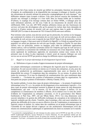 Page 16 sur 54
Il s’agit au fait d’une norme de sécurité qui définit les principales fonctions de protection
d’intégrité, de confidentialité et de disponibilité des messages à échanger et fournit en plus
des mécanismes de sécurité utilisant les protocoles cryptographiques du web classique17
aux
différentes attaques types évoqués ci-dessus. Cela, pour pouvoir associer des demandes de
sécurité aux messages à échanger et à leur trafic dans un format lisible par la machine.
D’ailleurs, le cryptage d’un message contenu dans un fichier WSDL, à échanger pour les
seuls utilisateurs autorisés, est fait avec l’aide de ces mécanismes de sécurité et/ou des
chiffrements XML. Les clés API WSS (chaînes arbitraires émises par des fournisseurs de
services web pour des développeurs afin qu’ils puissent les inclure dans leurs demandes de
service) et d’autres normes de sécurité web qui sont reprises dans le guide de référence
OWASP (2017) et dans le document de l’EC-Council (2010) sont aussi utilisées.
Pour terminer cette section, nous devons savoir que les protocoles, les normes ou les langages
qui soutiennent la création et la sécurisation de ces trois types de web services phares ou de
l’ensemble de web services sont à majorité du type SOAP. Dans le lot de protocoles, normes
ou langages évoqués, il faut aussi noter le OAuth et le OpenID. Le OAuth est aujourd’hui très
populaire car utilisé par plusieurs du web tels que Google, Amazon et PayPal. Ils sont donc
utilisés, tous ces protocoles, normes ou langages, pour aider les différentes applications
clientes natives, web ou hybrides construites autour de n’importe quel type de web services à
mieux s’améliorer et consommer des méthodes ou ressources mis à leur disposition. Enfin, il
existe également de nombreuses approches de sécurisation comme nous venons de les
présenter mais la chose la plus importante à retenir serait de toujours héberger son web
service sur un serveur HTTP qui prend en charge les différents enjeux cryptographiques.
2.3 Rappel sur le projet informatique de développement logiciel mixte
a) Définitions et types et modes d’approvisionnement de projets informatiques
Les projets informatiques construisent ou fabriquent des logiciels pour les organisations ou
entreprises. Ils sont souvent réalisés en interne ou à l’externe des entreprises, et cela, pour des
raisons de productivité ou performance organisationnelle mais aussi en fonction de la
disponibilité des acteurs TI compétents dans des entreprises. En ces termes, ils gèrent alors
toutes les ressources TI et tous les dispositifs de communication liés, puis soutiennent dans
l’ensemble « … l’évolution des systèmes d’information existants dans les organisations. Ils
font partie des projets systèmes d’information » (Morley Chantal, 2012).
De manière globale, il existe deux types de projets informatiques : « les projets d’exploitation
informatique et/ou TI » et « les projets de développement et/ou maintenance logiciels ». Ces
deux types de projets informatiques tournent la plupart de temps autour de cinq dimensions
fondamentales, qui sont : (1) la mission, (2) les activités critiques à réaliser, (3) les
compétences et connaissances de membres à affecter, (4) la relation avec le reste des unités
d’affaires de l’organisation ou entreprise concernée, et (5) la gouvernance (lire Manon
Guillemette et Paré Guy, 2007, cité par Mbuta Ikoko, 2011). Ces cinq dimensions sont
souvent rattachées à la gestion des difficultés techniques de conception et de réalisation des
logiciels souhaités par des clients. Toutefois, dans la pratique, elles sont aussi rattachées à la
gestion des difficultés de la mise en œuvre effective et/ou de l’exploitation et maintenance de
logiciels conçus et réalisés. Ici, même dans des conditions où un projet informatique type et
l’ensemble de son équipe doivent s’appuyer sur des architectures informatiques et/ou des
réseaux de communications sophistiqués et opérationnels du client ou existants sur le marché.
17
Les protocoles cryptographiques du web classique les plus connus sont le HTTPS de type SSL ou TLS, le
LDAP (Lightweight Directory Access Protocol) et l’Active Directory. Ils sont également utilisés par des
mécanismes de sécurité de contrôle d’accès, de gestion des sessions, de gestion des comptes, de gestion des
exceptions - Try/Catch -, et de gestion des entrées et audit dans un produit-logiciel.
 