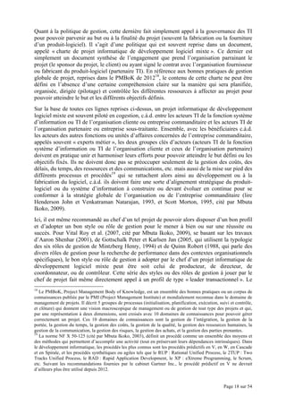 Page 18 sur 54
Quant à la politique de gestion, cette dernière fait simplement appel à la gouvernance des TI
pour pouvoir parvenir au but ou à la finalité du projet (souvent la fabrication ou la fourniture
d’un produit-logiciel). Il s’agit d’une politique qui est souvent reprise dans un document,
appelé « charte de projet informatique de développement logiciel mixte ». Ce dernier est
simplement un document synthèse de l’engagement que prend l’organisation parrainant le
projet (le sponsor du projet, le client) ou ayant signé le contrat avec l’organisation fournisseur
ou fabricant du produit-logiciel (partenaire TI). En référence aux bonnes pratiques de gestion
globale de projet, reprises dans le PMBoK de 201218
, le contenu de cette charte ne peut être
défini en l’absence d’une certaine compréhension claire sur la manière qui sera planifiée,
organisée, dirigée (pilotage) et contrôlée les différentes ressources à affecter au projet pour
pouvoir atteindre le but et les différents objectifs définis.
Sur la base de toutes ces lignes reprises ci-dessus, un projet informatique de développement
logiciel mixte est souvent piloté en cogestion, c.à.d. entre les acteurs TI de la fonction système
d’information ou TI de l’organisation cliente ou entreprise commanditaire et les acteurs TI de
l’organisation partenaire ou entreprise sous-traitante. Ensemble, avec les bénéficiaires c.à.d.
les acteurs des autres fonctions ou unités d’affaires concernées de l’entreprise commanditaire,
appelés souvent « experts métier », les deux groupes clés d’acteurs (acteurs TI de la fonction
système d’information ou TI de l’organisation cliente et ceux de l’organisation partenaire)
doivent en pratique unir et harmoniser leurs efforts pour pouvoir atteindre le but défini ou les
objectifs fixés. Ils ne doivent donc pas se préoccuper seulement de la gestion des coûts, des
délais, du temps, des ressources et des communications, etc. mais aussi de la mise sur pied des
différents processus et procédés19
qui se rattachent alors ainsi au développement ou à la
fabrication du logiciel, c.à.d. ils doivent faire une sorte d’alignement stratégique du produit-
logiciel ou du système d’information à construire ou devant évoluer en continue pour se
conformer à la stratégie globale de l’organisation ou de l’entreprise commanditaire (lire
Henderson John et Venkatraman Natarajan, 1993, et Scott Morton, 1995, cité par Mbuta
Ikoko, 2009).
Ici, il est même recommandé au chef d’un tel projet de pouvoir alors disposer d’un bon profil
et d’adopter un bon style ou rôle de gestion pour le mener à bien ou sur une réussite ou
succès. Pour Vital Roy et al. (2007, cité par Mbuta Ikoko, 2009), se basant sur les travaux
d’Aaron Shenhar (2001), de Gottschalk Peter et Karlsen Jan (2005, qui utilisent la typologie
des six rôles de gestion de Mintzberg Henry, 1994) et de Quinn Robert (1988, qui parle des
divers rôles de gestion pour la recherche de performance dans des contextes organisationnels
spécifiques), le bon style ou rôle de gestion à adopter par le chef d’un projet informatique de
développement logiciel mixte peut être soit celui de producteur, de directeur, de
coordonnateur, ou de contrôleur. Cette série des styles ou des rôles de gestion à jouer par le
chef de projet fait même directement appel à un profil de type « leader transactionnel ». Le
18
Le PMBoK, Project Management Body of Knowledge, est un ensemble des bonnes pratiques ou un corpus de
connaissances publiée par le PMI (Project Management Institute) et mondialement reconnue dans le domaine de
management de projets. Il décrit 5 groupes de processus (initialisation, planification, exécution, suivi et contrôle,
et clôture) qui donnent une vision macroscopique de management ou de gestion de tout type des projets et qui,
par une représentation à deux dimensions, sont croisés avec 10 domaines de connaissances pour pouvoir gérer
correctement un projet. Ces 10 domaines de connaissances sont la gestion de l’intégration, la gestion de la
portée, la gestion du temps, la gestion des coûts, la gestion de la qualité, la gestion des ressources humaines, la
gestion de la communication, la gestion des risques, la gestion des achats, et la gestion des parties prenantes.
19
La norme NF X 50-125 (cité par Mbuta Ikoko, 2003), définit un procédé comme un ensemble des moyens et
des méthodes qui permettent d’accomplir une activité (tout en préservant leurs dépendances intrinsèques). Dans
le développement informatique, les procédés les plus connus sont les procédés prédictifs en V, en W, en Cascade
et en Spirale, et les procédés synthétiques ou agiles tels que le RUP : Rational Unified Process, le 2TUP : Two
Tracks Unified Process, le RAD : Rapid Application Development, le XP : eXtreme Programming, le Scrum,
etc. Suivant les recommandations fournies par le cabinet Gartner Inc., le procédé prédictif en V ne devrait
d’ailleurs plus être utilisé depuis 2012.
 