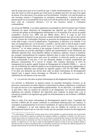 Page 19 sur 54
chef de projet peut aussi avoir le profil de type « leader transformationnel ». Dans ce cas, la
série des styles ou rôles de gestion qu’il doit jouer ou adopter peut être soit celui d’un agent
de liaison, d’un innovateur, d’un mentor ou d’un facilitateur. Toutefois, si le chef de projet est
une ressource externe à l’organisation ou entreprise commanditaire, il devrait ajouter au
premier profil ou au second profil cité le style ou le rôle de gestion dit de « spokesman » sinon
alors celui de « resources allocator » s’il est une ressource interne à l’entreprise
commanditaire.
Au niveau de PMBoK, il est même également recommandé au chef d’un projet type d’utiliser
fortement les lignes directrices de management par objectifs qui, selon notre contexte,
« doivent être propre au développement informatique et à la recherche d’un niveau de qualité
acceptable » (Lavoie Luc, 2009, cité par Mbuta Ikoko, 2011). Il s’agit au fait d’un
management de réalisation ou par processus orientés produit-logiciel mais qui ne doit surtout
ne pas s’écarter des 4 principales fonctions ou processus du management classique dont nous
avons déjà évoqué, à savoir la planification, l’organisation, la direction et le contrôle. C’est
donc un management qui, via la fonction « contrôle », devrait aider le chef de projet à mettre
par exemple sur pied une démarche qualité basée sur l’amélioration continue des exigences
élaborées20
et, au même moment et par principe d’unicité d’un projet, d’intégrer tous les
autres processus ou activités spécifiques à définir par transformation ou par déclinaison des
différents objectifs fixés. Pour planifier (définir ou élaborer), maîtriser, assurer et améliorer
par exemple continuellement les exigences élaborées dans le cadre d’un projet informatique
de développement logiciel mixte mais aussi les satisfaire, la démarche qualité ou agile est
donc recommandée à tout prix. C’est une démarche adoptée et utilisée actuellement par
plusieurs communautés TI à travers le monde. Elle constitue désormais le socle de
management de la qualité, appelé Système de Management de la Qualité (SMQ), « … qui est
axé sur la définition des objectifs qualité et sur la spécification des processus opérationnels et
des ressources afférentes pour atteindre les objectifs qualité » (NF EN ISO 9000 : 2000).
C’est donc une démarche qui devrait donc aider un projet informatique de développement
logiciel type à gagner encore davantage en efficacité et en efficience et à accroître la
satisfaction de son sponsor ou de son client.
c) Les activités clés dans un projet informatique de développement logiciel mixte
Les activités se définissent en général comme un ensemble homogènes d’actions ou de
processus, concourant à un même objectif, et nécessitant les mêmes compétences, et analysant
les types de travaux et les responsabilités opérationnelles. En les décrivant, « on définit alors
le quoi faire » dans un contexte de créativité et de changement. Les activités représentent
également une manière d’élaborer des dispositifs pour conduire un projet basé « sur le
concept de contrôle et de régulation qui guide son fonctionnement et son évolution » (PMBoK
Guide, 2012).
Dans le cadre d’un projet informatique de développement logiciel mixte, l’ensemble des
activités à définir par les acteurs constitués se concentrent beaucoup plus sur l’analyse, la
conception, la programmation et les tests et installation. Il s’agit au fait d’une série d’activités
dites « techniques » et qui sont reprises dans tous les modèles de cycle de vie ou de
développement logiciel qui ne sont rien d’autre que des procédés énoncés du développement
20
En informatique, l’amélioration continue passe pour activité régulière ou agile qui permet, par la prévention
des erreurs, d’accroître la capacité à satisfaire des exigences définies ou élaborées. Toutefois, l’on doit avoir à
l’esprit que le mieux est l’ennemi du bien. Ainsi, il est toujours recommandé des actions ou des tâches maîtrisées
et bien définies dont la réalisation est fixée en fonction des contraintes de coût, de délai et/ou du temps et de
qualité. La qualité qui est vue, dans le cadre de développement logiciel, comme le but ou l’exigence ultime à
atteindre car elle se retrouve étroitement liée à la réalisation au point qu’il est même très difficile aujourd’hui de
partager distinctement les activités de développement de celles de qualité.
 