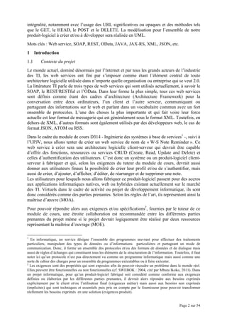 Page 2 sur 54
intégralité, notamment avec l’usage des URL significatives ou opaques et des méthodes tels
que le GET, le HEAD, le POST et le DELETE. La modélisation pour l’ensemble de notre
produit-logiciel à créer et/ou à développer sera réalisée en UML.
Mots clés : Web service, SOAP, REST, OData, JAVA, JAX-RS, XML, JSON, etc.
1 Introduction
1.1 Contexte du projet
Le monde actuel, dominé désormais par l’Internet et par tous les grands acteurs de l’industrie
des TI, les web services ont fini par s’imposer comme étant l’élément central de toute
architecture logicielle utilisée dans n’importe quelle organisation ou entreprise qui se veut 2.0.
La littérature TI parle de trois types de web services qui sont utilisés actuellement, à savoir le
SOAP, le REST/RESTful et l’OData. Dans leur forme la plus simple, tous ces web services
sont définis comme étant des cadres d’architecture (Architecture Framework) pour la
conversation entre deux ordinateurs, l’un client et l’autre serveur, communiquant ou
partageant des informations sur le web et parlant dans un vocabulaire commun avec un fort
ensemble de protocoles. L’une des choses la plus importante et qui fait voire leur force
actuelle est leur format de messagerie qui est généralement sous le format XML. Toutefois, en
dehors de XML, d’autres formats sont également utilisés par des développeurs web, le cas de
format JSON, ATOM ou RSS.
Dans le cadre du module de cours D314 - Ingénierie des systèmes à base de services1
-, suivi à
l’UPJV, nous allons tenter de créer un web service de nom de « W-S Note Reminder ». Ce
web service à créer sera une architecture logicielle client-serveur qui devrait être capable
d’offrir des fonctions, ressources ou services CRUD (Create, Read, Update and Delete) et
celles d’authentification des utilisateurs. C’est donc un système ou un produit-logiciel client-
serveur à fabriquer et qui, selon les exigences du tuteur du module de cours, devrait aussi
donner aux utilisateurs finaux la possibilité de créer leur profil et/ou de s’authentifier, mais
aussi de créer, d’ajouter, d’afficher, d’éditer, de réarranger et de supprimer une note.
Les utilisateurs pour lesquels nous allons fabriquer ce produit-logiciel passent pour des accros
aux applications informatiques natives, web ou hybrides existant actuellement sur le marché
des TI. Virtuels dans le cadre de activité ou projet de développement informatique, ils sont
donc considérés comme des parties prenantes. Selon les règles de l’art, ils représentent ainsi la
maîtrise d’œuvre (MOA).
Pour pouvoir répondre alors aux exigences et/ou spécifications2
, fournies par le tuteur de ce
module de cours, une étroite collaboration est recommandée entre les différentes parties
prenantes du projet même si le projet devrait logiquement être réalisé par deux ressources
représentant la maîtrise d’ouvrage (MOE).
1
En informatique, un service désigne l’ensemble des programmes œuvrant pour effectuer des traitements
particuliers, manipulant des types de données ou d’informations particulières et partageant un mode de
communication. Donc, il forme un ensemble des protocoles et/ou des formats de données et de dialogue mais
aussi de règles d’échanges qui constituent tous les éléments de la structuration de l’information. Toutefois, il faut
noter ici qu’un protocole n’est pas directement vu comme un programme informatique mais aussi comme une
sorte de cahier des charges pour un ensemble de programmes exécutables ou à faire exécuter.
2
Les exigences sont des propriétés qui sont exposées afin de pouvoir résoudre un problème dans le monde réel.
Elles peuvent être fonctionnelles ou non fonctionnelles (cf. SWEBOK : 2004, cité par Mbuta Ikoko, 2011). Dans
un projet informatique, pour qu’un produit-logiciel fabriqué soit considéré comme conforme aux exigences
définies ou élaborées par les différentes parties prenantes, il devrait alors répondre aux besoins exprimés
explicitement par le client et/ou l’utilisateur final (exigences métier) mais aussi aux besoins non exprimés
(implicites) qui sont techniques et essentiels puis pris en compte par le fournisseur pour pouvoir transformer
réellement les besoins exprimés en une solution (exigences produit).
 