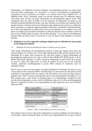 Page 20 sur 54
informatique. Ces différentes activités techniques sont également associées aux autres types
d’activités dites « génériques » ou « de gestion », à savoir « l’initialisation, la planification,
l’exécution, le suivi et contrôle, et la clôture » (cf. Larsson Erik et Gray Clifford, 2011 ; et
PMBoK Guide, 2012). Ensemble, toutes ces activités forment donc les différentes phases
inter-reliées pour exécuter un projet informatique de développement logiciel mixte. Elles
comportent ainsi des dates de début et de fin (principe de temporalité de projet) et, par
principe de pluridisciplinarité de projet, sont alors réalisées ou exécutées pas seulement par le
groupe d’acteurs constitués (ressources humaines) mais également par la prise en compte des
autres ressources ou capacités organisationnelles (financières, matérielles, informationnelles,
etc.). Elles sont également en relation entre elles car non linéaires, et ces relations sont voire
mises en évidence pour permettre d’atteindre au final les objectifs fixés ou définis à partir du
but ou de la finalité même de projet. De manière générale, c’est le plan de développement
logiciel (PDL) qui décrit toutes ces activités, et cela, de façon la plus détaillée ou concrète
possible.
3 Méthode de travail et approche technique adoptée pour la réalisation de notre projet
de développement logiciel
3.1 Méthode de travail et planning de tâches à réaliser par les acteurs
Notre projet informatique de développement logiciel va dans une logique mixte (pour des
raisons pratique). Et, comme nous l’avions déjà signifié dans le PDL qui était produit avant le
démarrage de ce projet, deux ressources clés vont donc réaliser ce projet informatique de
développement logiciel mixte. Il s’agit en effet de Mme MEKUATE DEFO Gisèle et de M.
Mbuta Ikoko Dodi Alphonse. Ces deux ressources représentent la partie MOA de ce projet.
Et, pour le respect des règles d’art, le tuteur du module de cours qui est une ressource
virtuelle, représente automatiquement la partie MOE (cliente). Il représente aussi les
utilisateurs finaux.
Pour la mise en œuvre de notre projet, une séance préparatoire d’échange de points de vue a
eu lieu entre les deux ressources MOA via WhatsApp. Les conclusions de cette séance ont été
confirmées via un rapport mail (voir annexe). De cette séance, nous avons été donc amené à
produire notre PDL et à pouvoir partager des rôles et des responsabilités liés (tableau 1). Le
PDL produit nous a aussi fourni les grandes lignes et la méthodologie complète de cette
activité de développement, et cela, selon les différentes règles de l’art liées au développement
logiciel. Ci-dessous, les rôles et les responsabilités de notre projet tels qu’ils ont été définis
dans notre PDL.
Rôles et responsabilités Nom de l’acteur
Gestionnaire du projet Gisèle Mekuate
Analyste ou architecte de l’application Dodi Mbuta
Développeur du produit-logiciel Dodi Mbuta & Gisèle
Mekuate
Testeur du produit-logiciel Dodi Mbuta & Gisèle
Mekuate
Responsable de la documentation et du
déploiement du produit-logiciel
Dodi Mbuta & Gisèle
Mekuate
Responsable qualité du projet et du
produit-logiciel
Dodi Mbuta & Gisèle
Mekuate
Tableau 1 - Rôles et responsabilités des acteurs clés du projet
Nous faisons noter ici qu’il s’agit d’une organisation ou gestion collégiale car notre projet se
veut flexible, créatif et productif. Donc, les rôles et les responsabilités liés et repris ci-dessus
 
