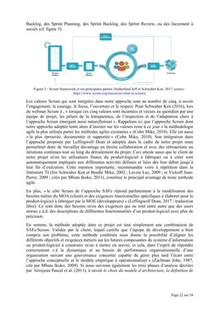 Page 22 sur 54
Backlog, des Sprint Planning, des Sprint Backlog, des Sprint Review, ou des Increment à
succès (cf. figure 3).
Figure 3 - Scrum framework et ses principales parties (Sutherland Jeff et Schwaber Ken, 2017, source :
https://www.scrum.org/resources/what-is-scrum).
Les valeurs Scrum qui sont intégrées dans notre approche sont au nombre de cinq, à savoir
l’engagement, le courage, le focus, l’ouverture et le respect. Pour Schwaber Ken (2016), lors
du webinar Scrum à , « lorsque ces cinq valeurs sont incarnées et vécues au quotidien par une
équipe de projet, les piliers de la transparence, de l’inspection et de l’adaptation chers à
l’approche Scrum émergent aussi naturellement ». Rappelons ici que l’approche Scrum dont
notre approche adoptée tente alors d’insister sur les valeurs reste à ce jour « la méthodologie
agile la plus utilisée parmi les méthodes agiles existantes » (Cohn Mike, 2010). Elle est aussi
« la plus éprouvée, documentée et supportée » (Cohn Mike, 2010). Son intégration dans
l’approche proposée par Leffingwell Dean et adoptée dans le cadre de notre projet nous
permettrait donc de travailler davantage en étroite collaboration et avec des rétroactions ou
itérations continues tout au long du déroulement du projet. Ceci atteste aussi que le client de
notre projet et/ou les utilisateurs finaux du produit-logiciel à fabriquer ou à créer sont
automatiquement impliqués aux différentes activités définies et liées dès leur début jusqu’à
leur fin d’exécution. Cette mention importante, recommandée voire à répétition dans la
littérature TI (lire Schwaber Ken et Beedle Mike, 2002 ; Lavoie Luc, 2009 ; et Vickoff Jean-
Pierre, 2009 ; cités par Mbuta Ikoko, 2011), constitue le principal avantage de toute méthode
agile.
En plus, « le côté Scrum de l’approche SAFe répond parfaitement à la modélisation des
besoins métier du MOA (client) et des exigences fonctionnelles spécifiques à élaborer pour le
produit-logiciel à fabriquer par la MOE (développeurs) » (Leffingwell Dean, 2017 : traduction
libre). Ce sont donc des besoins et/ou des exigences qui ne sont entre autre que des users
stories c.à.d. des descriptions de différentes fonctionnalités d’un produit-logiciel avec plus de
précision.
En somme, la méthode adoptée dans ce projet est tout simplement une combinaison de
SAFe/Scrum. Validée par le client, lequel certifie que l’équipe de développement a bien
compris son problème, cette méthode combinée nous donne la possibilité d’aligner les
différents objectifs et exigences métiers sur les futures composantes du système d’information
ou produit-logiciel à construire et/ou à mettre en œuvre, et cela, dans l’esprit de répondre
correctement « à la dynamique et au besoin de performance organisationnelle d’une
organisation suivant une gouvernance concertée capable de gérer plus tard l’écart entre
l’approche conceptuelle et le modèle empirique à opérationnaliser » (Zachman John, 1987,
cité par Mbuta Ikoko, 2009). Si nous suivrons également les trois phases d’analyse décrites
par Grosjean Pascal et al. (2011), à savoir le choix du modèle d’architecture, la définition de
 