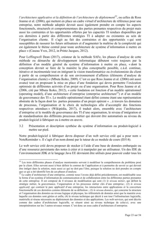 Page 23 sur 54
l’architecture applicative et la définition de l’architecture de déploiement22
, ou celles de Ross
Jeanne et al. (2006), qui mettent en place un cadre virtuel d’architecture de référence pour une
entreprise, notre méthode adoptée devrait aussi également prendre en compte les aspects
fonctionnels, structurels et comportementaux des parties prenantes respectives du projet mais
aussi les contraintes et les opportunités offertes par les capacités TI rendues disponibles par
ces dernières à partir des différentes stratégies TI à adopter ou existantes au sein de
l’organisation cliente. Il s’agit au fait des contraintes et des opportunités « qui sont
susceptibles de rassurer les futurs utilisateurs et d’augmenter la maîtrise de la complexité qui
est également le thème central pour toute architecture de système d’information à mettre en
place » (Caseau Yves, 2012, in Printz Jacques, 2012).
Pour Leffingwell Dean (2017), créateur de la méthode SAFe, les phases d’analyse de cette
méthode ou démarche de développement informatique débutent voire toujours par la
définition d’un modèle général du système d’information à mettre en place, « dont la
conception devrait se faire de la manière la plus conceptuelle possible, c.à.d. continue,
itérative et incrémentale tout en intégrant la vision transformatrice ou évolutionniste du client
à partir de sa compréhension et de son environnement d’affaires (éléments d’analyse de
l’organisation cliente) » (Mbuta Ikoko, 2009). C’est ce que Ross Jeanne et al. (2006) ont aussi
avancé tout en proposant la mise en place d’une fondation qui devra permettre l’exécution
optimisée de différentes activités d’un projet ou d’une organisation. Pour Ross Jeanne et al.
(2006, cité par Mbuta Ikoko, 2012), « cette fondation est fonction d’un modèle opérationnel
(operating model), d’une architecture d’entreprise (enterprise architecture23
) et d’un modèle
de gouvernance des TI ». Le modèle opérationnel étant défini comme étant une représentation
abstraite de la façon dont les parties prenantes d’un projet opèrent « ...à travers les domaines
de processus, l’organisation et le choix de technologies afin d’accomplir des fonctions
respectives attendues » (Wikipédia, 2017), il traduit alors, ensemble avec l’architecture
d’entreprise et le modèle de gouvernance des TI d’une organisation, le niveau d’intégration et
de standardisation des différents processus métier qui doivent être automatisés au niveau du
produit-logiciel à fabriquer ou à mettre en œuvre.
3.2 Présentation et description synthèse du système d’information ou produit-logiciel à
mettre sur pied.
Notre produit-logiciel à fabriquer devra disposer d’un web service créé qui a pour nom «
NoteReminder ». Il s’agit d’un nom donné par le tuteur de ce module de cours (D314).
Le web service créé devra proposer de stocker à l’aide d’une base de données embarquée ou
d’une ressource persistante des notes à créer et à manipuler par un utilisateur. Un des IDE de
l’environnement JDK et le langage Java EE devraient être utilisés pour pouvoir coder tous les
22
Les trois différentes phases d’analyse mentionnées servent à modéliser la compréhension du problème posé
par le client. Elles servent aussi à bien définir le contour de l’application et à permettre de savoir ce qui devrait
être intégré dans la solution, mais aussi ce qui ne doit pas l’être, puisque la solution ne doit prendre en compte
que ce qui a été identifié lors de ces phases d’analyse.
23
Le cadre d’architecture d’une entreprise, comme nous l’avons déjà défini précédemment, est modélisable sous
la forme d’un système d’information de communication et de collaboration entre les différentes parties prenantes
de cette entreprise. Il est composé de 4 niveaux de modélisation qui sont (1) le niveau métier, qui définit la
stratégie métier, la gouvernance, l’organisation et les processus métier clés d’une entreprise ; (2) le niveau
applicatif, qui contient le parc applicatif d’une entreprise, les interactions entre applications et la couverture
fonctionnelle de ces dernières comme éléments de sa définition ; (3) le niveau données, qui concerne la structure
et l’organisation des données au niveau logique et physique, les référentiels de données ainsi que la manière avec
laquelle ces données sont gérées et enfin, (4) le niveau technique qui décrit à son tour l’infrastructure logicielle,
matérielle et réseau nécessaire au déploiement des données et des applications. Les web services, qui sont décrits
comme des cadres d’architecture logicielle, se situent ainsi au niveau technique de celui-ci, avec une
interpénétration sur les 3 autres niveaux restant. C’est donc un sous cadre d’architecture d’entreprise.
 